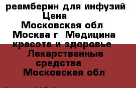 реамберин для инфузий › Цена ­ 100 - Московская обл., Москва г. Медицина, красота и здоровье » Лекарственные средства   . Московская обл.